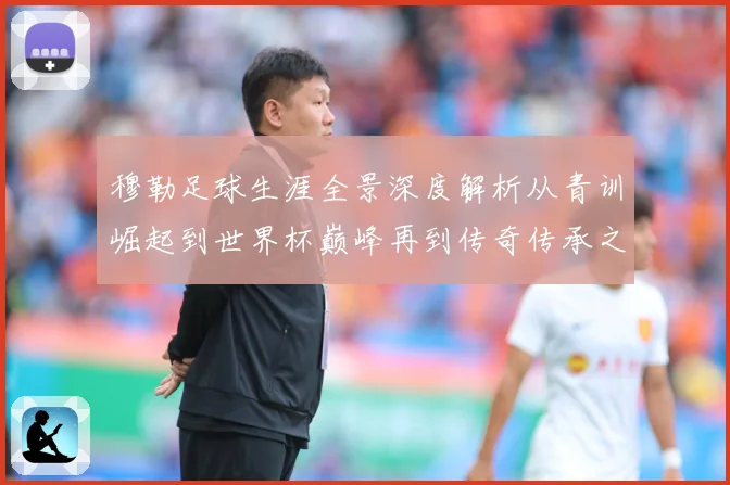 穆勒足球生涯全景深度解析从青训崛起到世界杯巅峰再到传奇传承之路