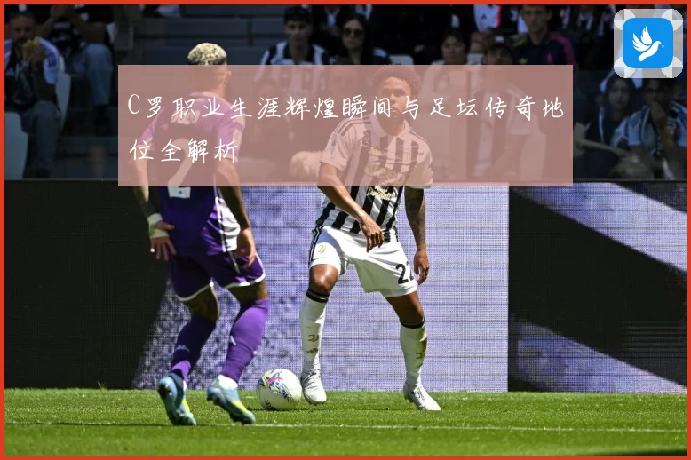 C罗职业生涯辉煌瞬间与足坛传奇地位全解析