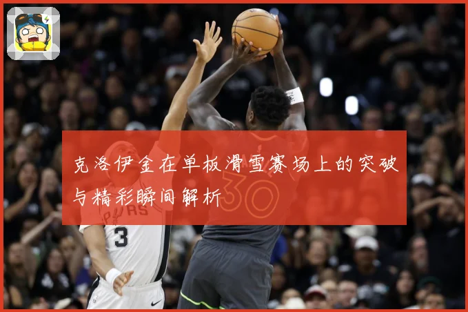 克洛伊金在单板滑雪赛场上的突破与精彩瞬间解析