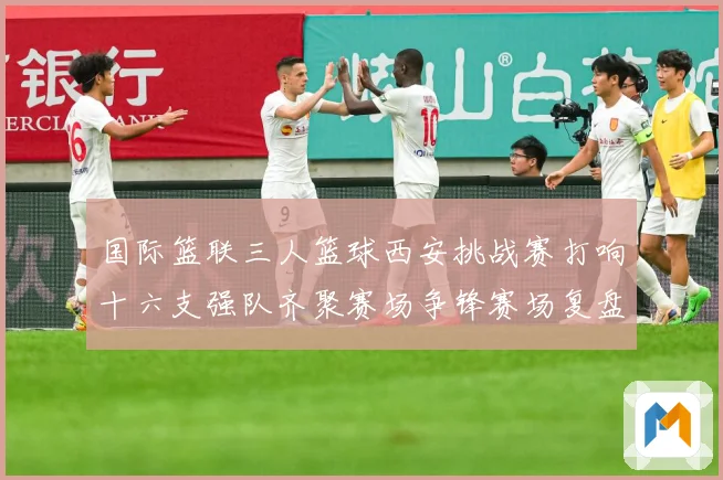 国际篮联三人篮球西安挑战赛打响十六支强队齐聚赛场争锋赛场复盘