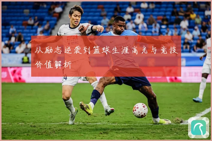 从励志逆袭到篮球生涯高光与竞技价值解析
