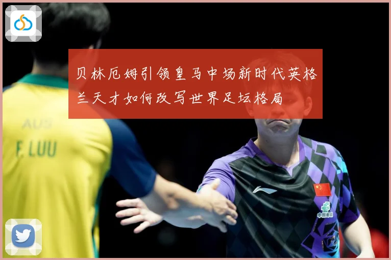 贝林厄姆引领皇马中场新时代英格兰天才如何改写世界足坛格局
