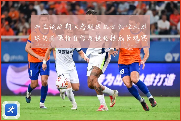 加兰谈近期状态起伏机会到位未进球仍将保持自信与侵略性成长观察