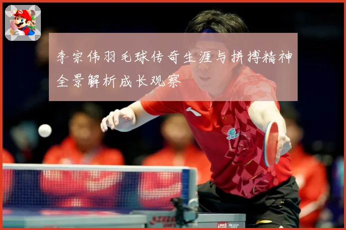 李宗伟羽毛球传奇生涯与拼搏精神全景解析成长观察