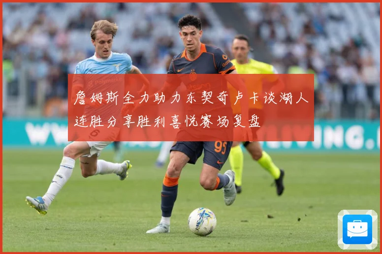 詹姆斯全力助力东契奇卢卡谈湖人连胜分享胜利喜悦赛场复盘