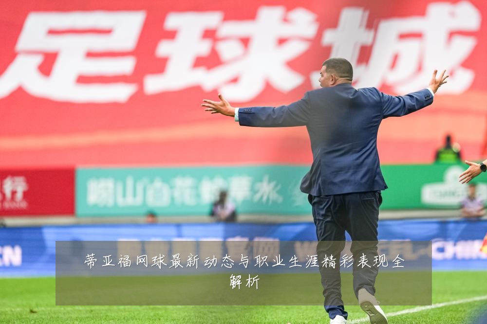 蒂亚福网球最新动态与职业生涯精彩表现全解析